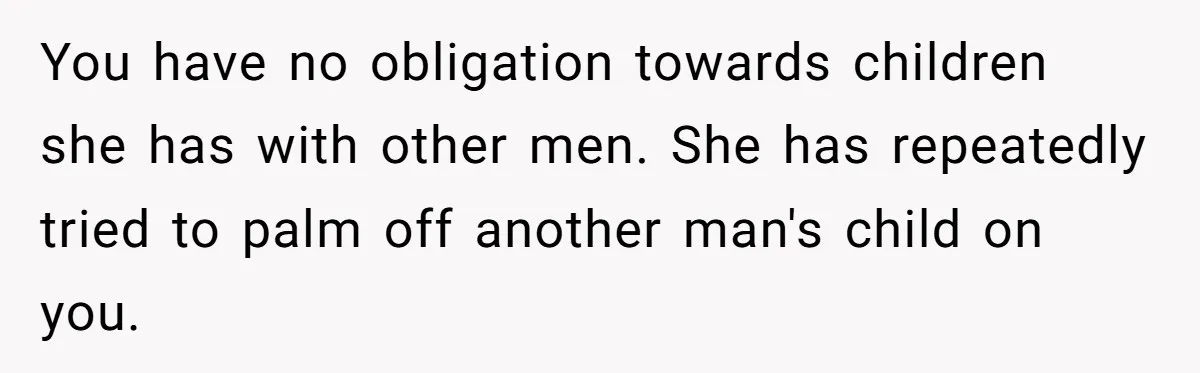 You have no obligation towards children she has with other men. She has repeatedly tried to palm off another man's child on you.