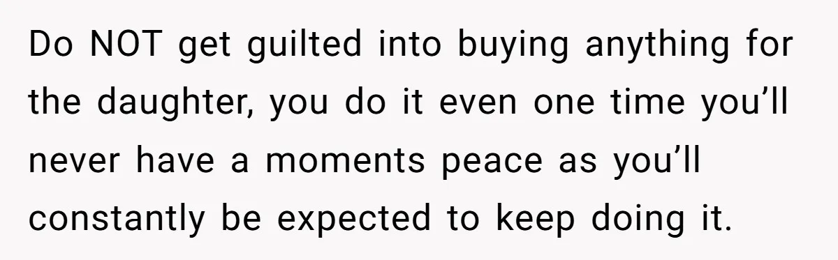 Do NOT get guilted into buying anything for the daughter, you do it even one time you’ll never have a moments peace as you’ll constantly be expected to keep doing...