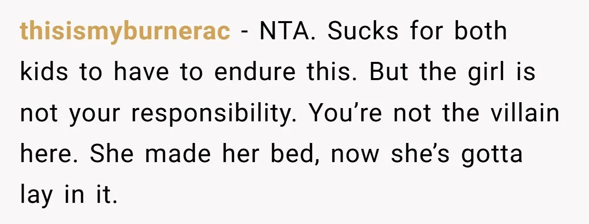 thisismyburnerac − NTA. Sucks for both kids to have to endure this. But the girl is not your responsibility. You’re not the villain here. She made her bed, now she’s...