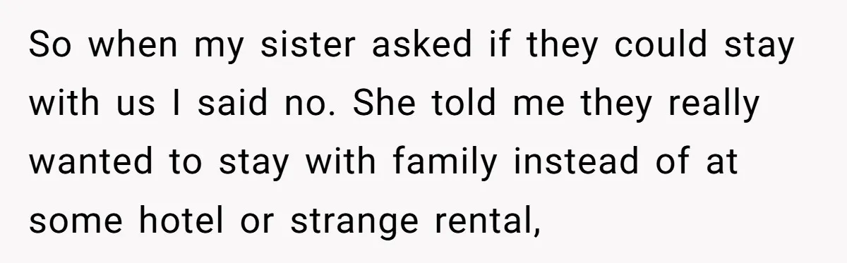So when my sister asked if they could stay with us I said no. She told me they really wanted to stay with family instead of at some hotel or...