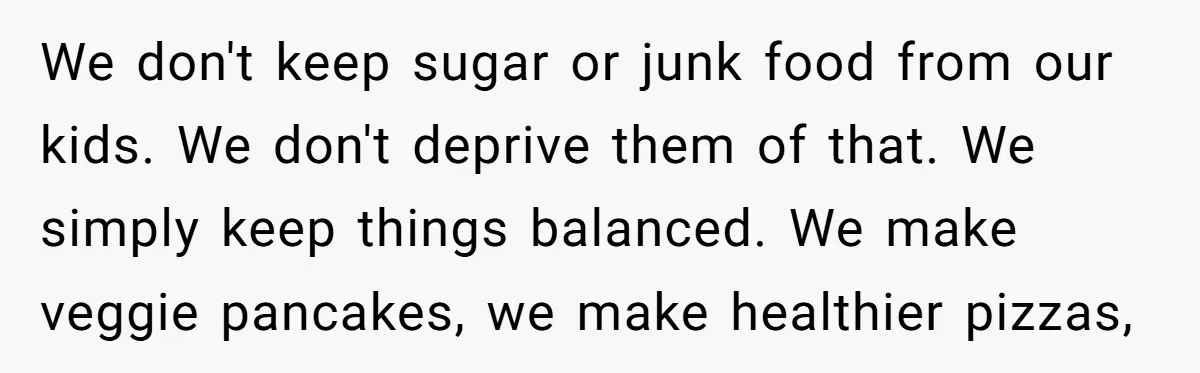 We don't keep sugar or junk food from our kids. We don't deprive them of that. We simply keep things balanced. We make veggie pancakes, we make healthier pizzas,