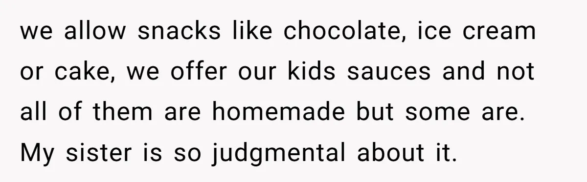 we allow snacks like chocolate, ice cream or cake, we offer our kids sauces and not all of them are homemade but some are. My sister is so judgmental about...