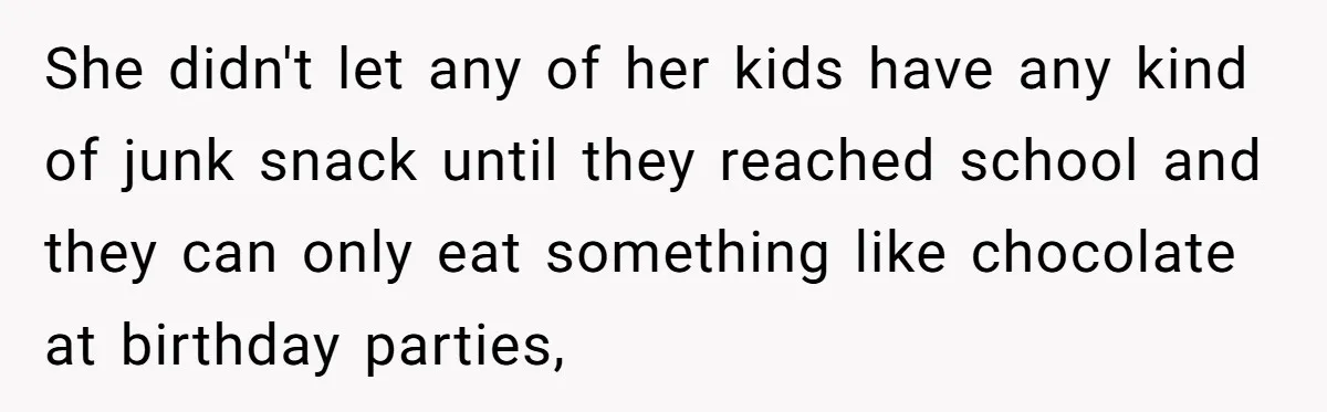 She didn't let any of her kids have any kind of junk snack until they reached school and they can only eat something like chocolate at birthday parties,