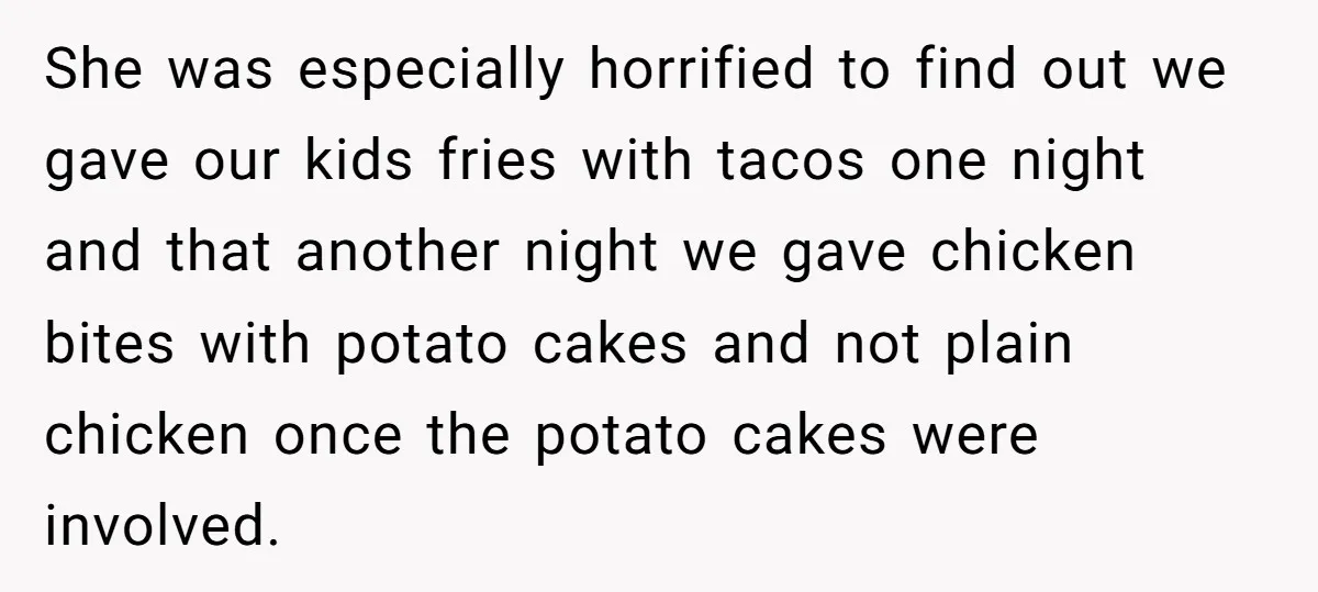 She was especially horrified to find out we gave our kids fries with tacos one night and that another night we gave chicken bites with potato cakes and not plain...