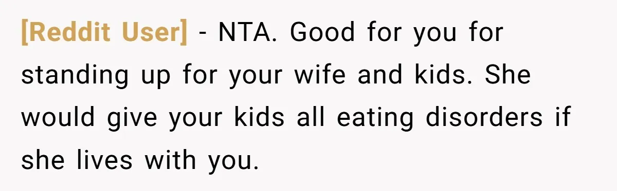 [Reddit User] − NTA. Good for you for standing up for your wife and kids. She would give your kids all eating disorders if she lives with you.
