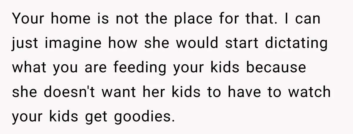Your home is not the place for that. I can just imagine how she would start dictating what you are feeding your kids because she doesn't want her kids to...