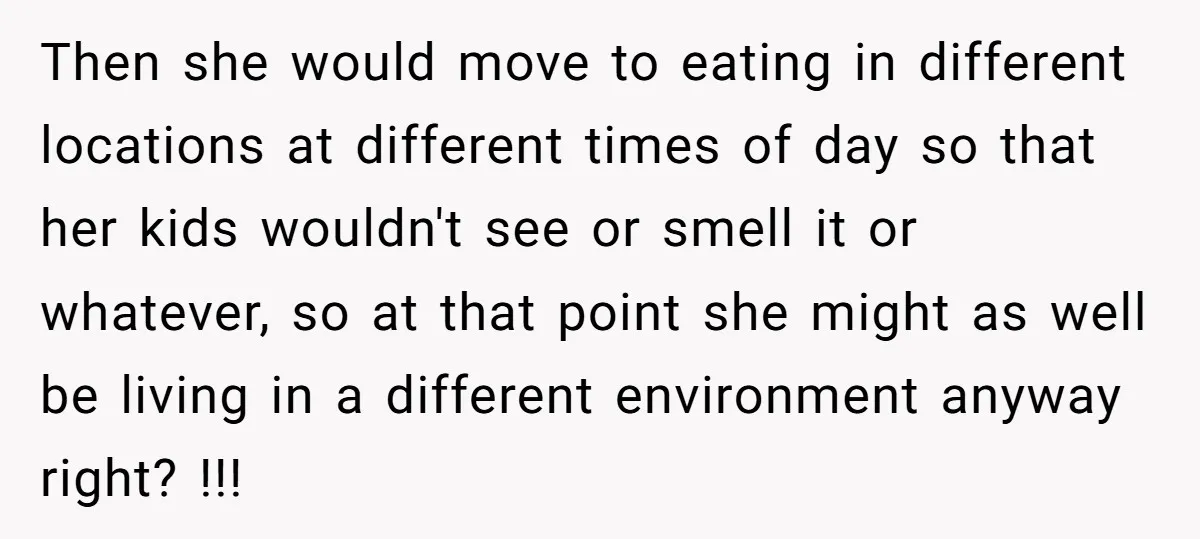 Then she would move to eating in different locations at different times of day so that her kids wouldn't see or smell it or whatever, so at that point she...