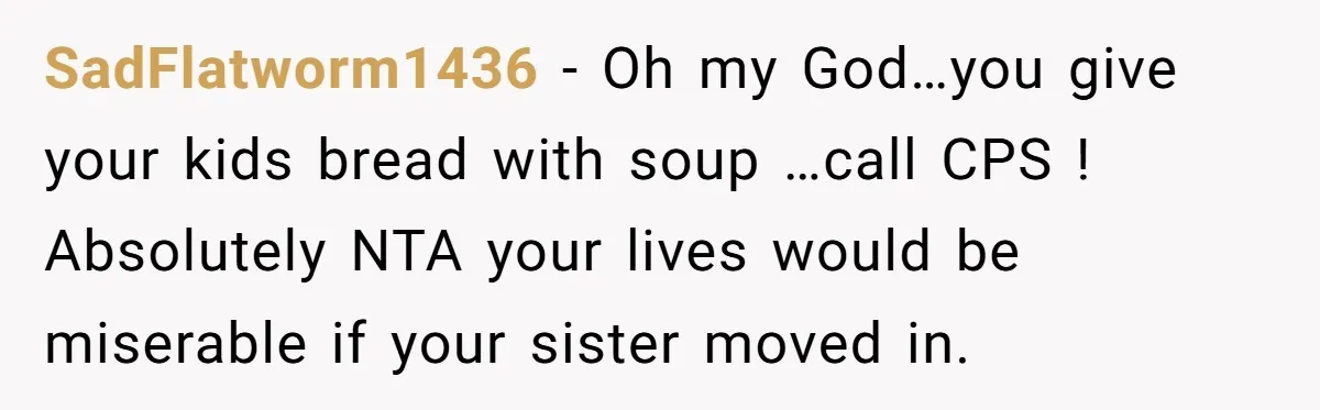 SadFlatworm1436 − Oh my God…you give your kids bread with soup …call CPS ! Absolutely NTA your lives would be miserable if your sister moved in.