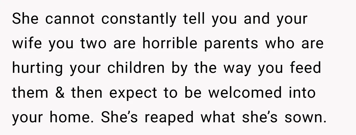 She cannot constantly tell you and your wife you two are horrible parents who are hurting your children by the way you feed them & then expect to be welcomed...
