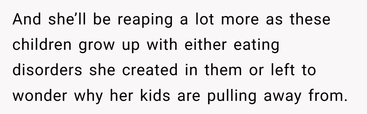 And she’ll be reaping a lot more as these children grow up with either eating disorders she created in them or left to wonder why her kids are pulling away...