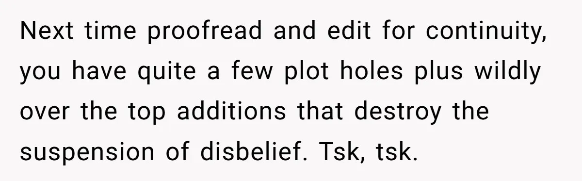 Next time proofread and edit for continuity, you have quite a few plot holes plus wildly over the top additions that destroy the suspension of disbelief. Tsk, tsk.