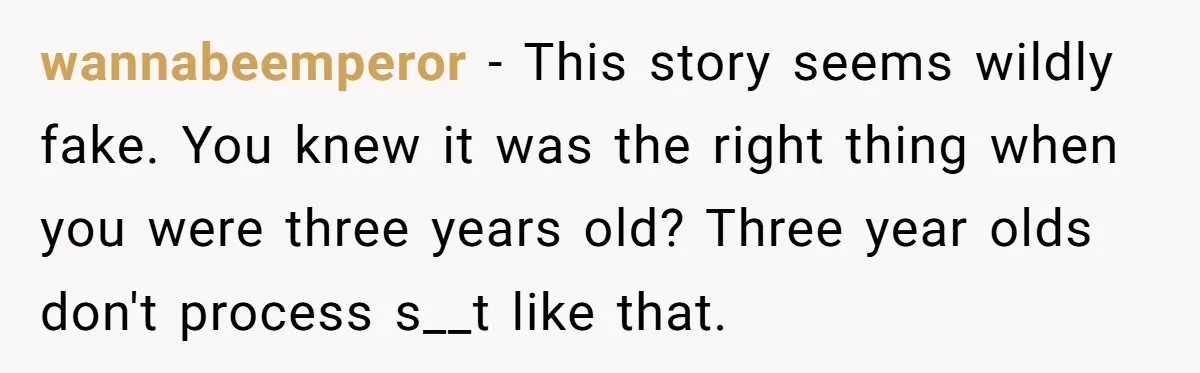 wannabeemperor - This story seems wildly fake. You knew it was the right thing when you were three years old? Three year olds don't process s__t like that.