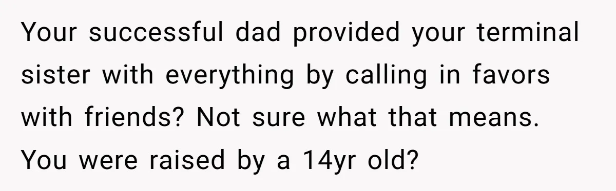 Your successful dad provided your terminal sister with everything by calling in favors with friends? Not sure what that means. You were raised by a 14yr old?