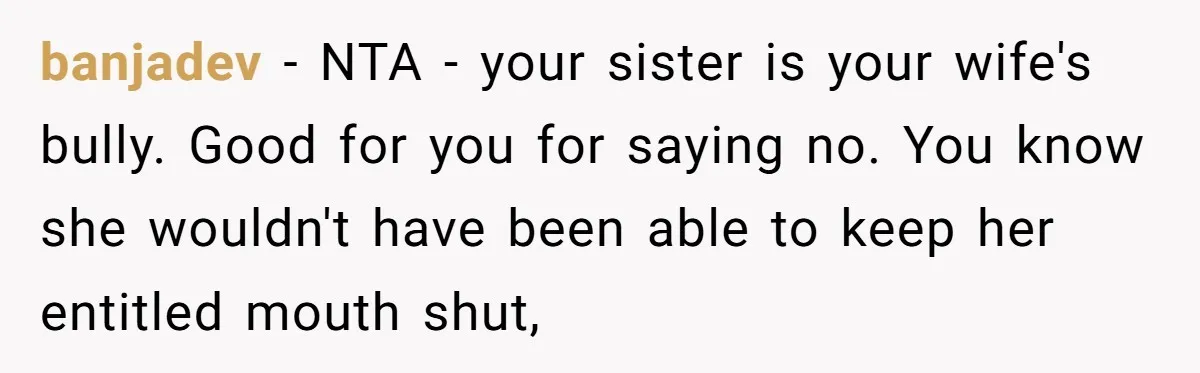 banjadev − NTA - your sister is your wife's bully. Good for you for saying no. You know she wouldn't have been able to keep her entitled mouth shut,