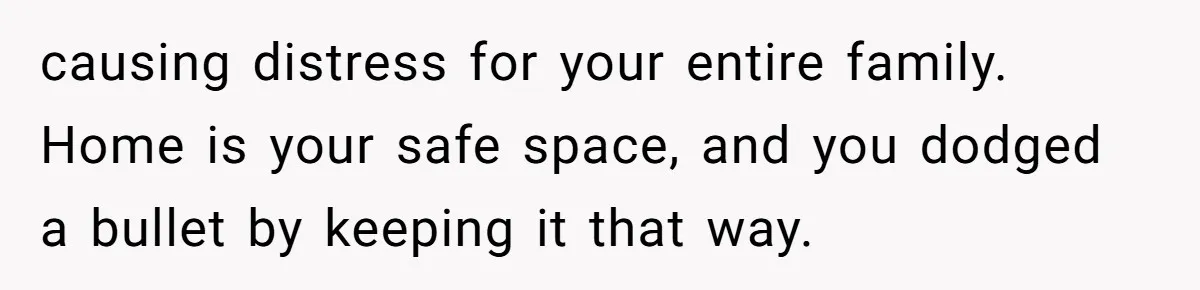 causing distress for your entire family. Home is your safe space, and you dodged a bullet by keeping it that way.