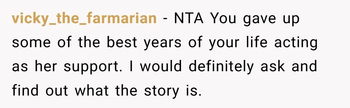 vicky_the_farmarian - NTA You gave up some of the best years of your life acting as her support. I would definitely ask and find out what the story is.