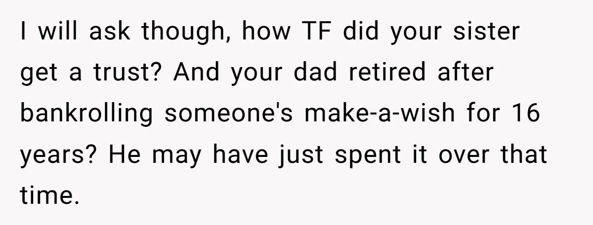 I will ask though, how TF did your sister get a trust? And your dad retired after bankrolling someone's make-a-wish for 16 years? He may have just spent it over...