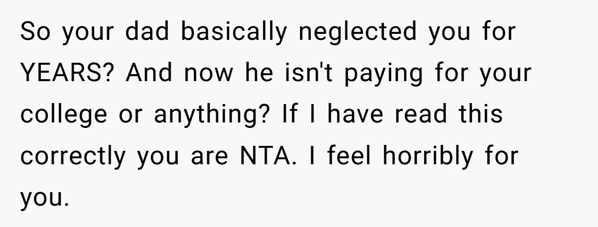 So your dad basically neglected you for YEARS? And now he isn't paying for your college or anything? If I have read this correctly you are NTA. I feel horribly...