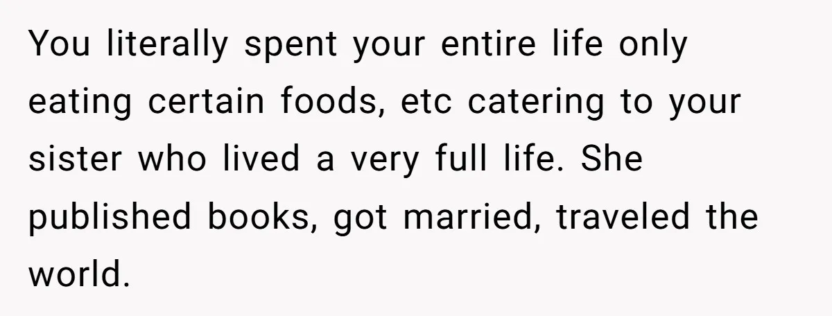 You literally spent your entire life only eating certain foods, etc catering to your sister who lived a very full life. She published books, got married, traveled the world.