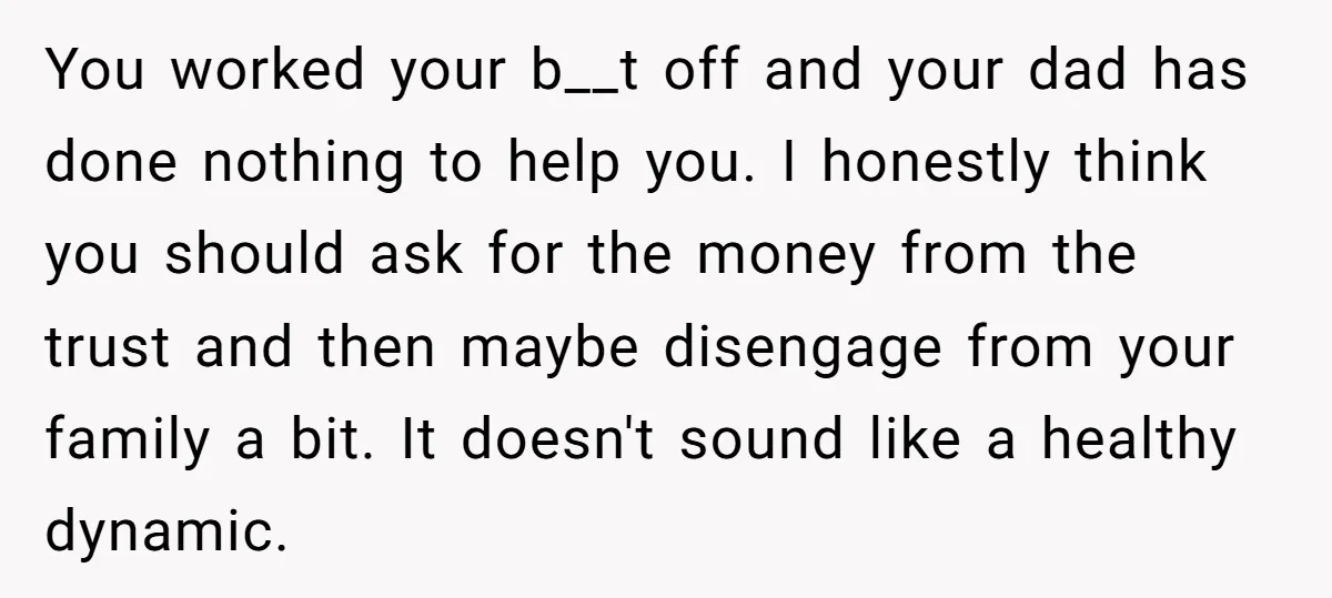 You worked your b__t off and your dad has done nothing to help you. I honestly think you should ask for the money from the trust and then maybe disengage...