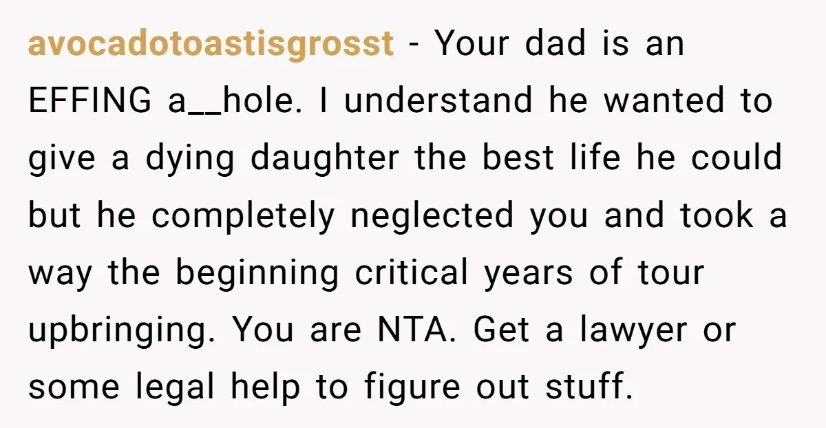 avocadotoastisgrosst - Your dad is an EFFING a__hole. I understand he wanted to give a dying daughter the best life he could but he completely neglected you and took a...