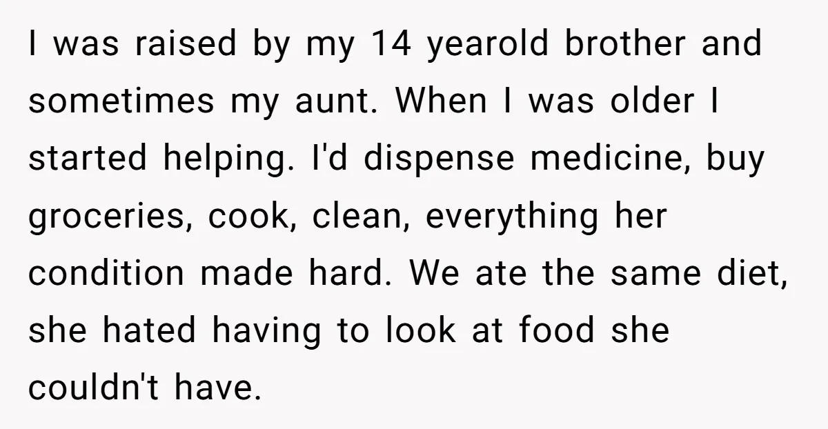I was raised by my 14 yearold brother and sometimes my aunt. When I was older I started helping. I'd dispense medicine, buy groceries, cook, clean, everything her condition made...