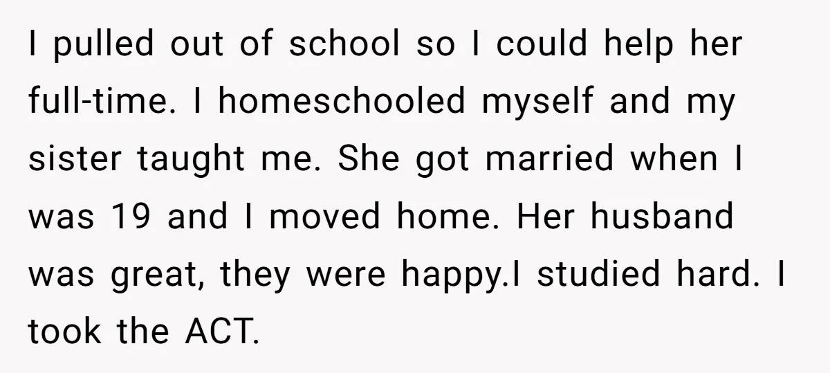 I pulled out of school so I could help her full-time. I homeschooled myself and my sister taught me. She got married when I was 19 and I moved home....
