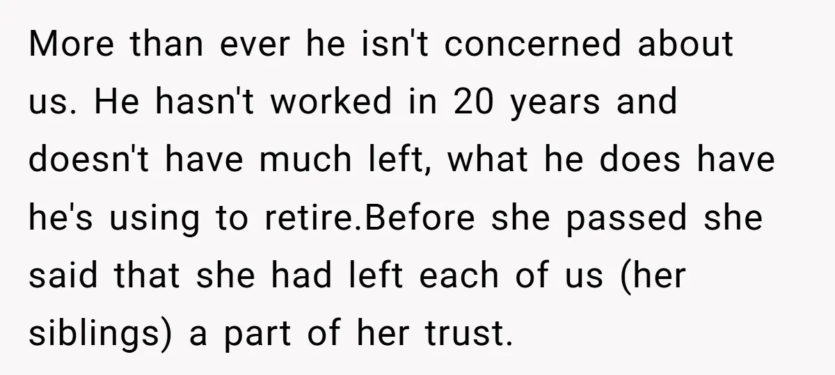 More than ever he isn't concerned about us. He hasn't worked in 20 years and doesn't have much left, what he does have he's using to retire.Before she passed she...