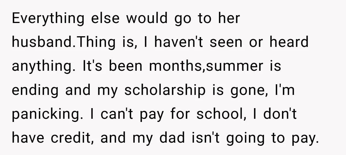 Everything else would go to her husband.Thing is, I haven't seen or heard anything. It's been months,summer is ending and my scholarship is gone, I'm panicking. I can't pay for...