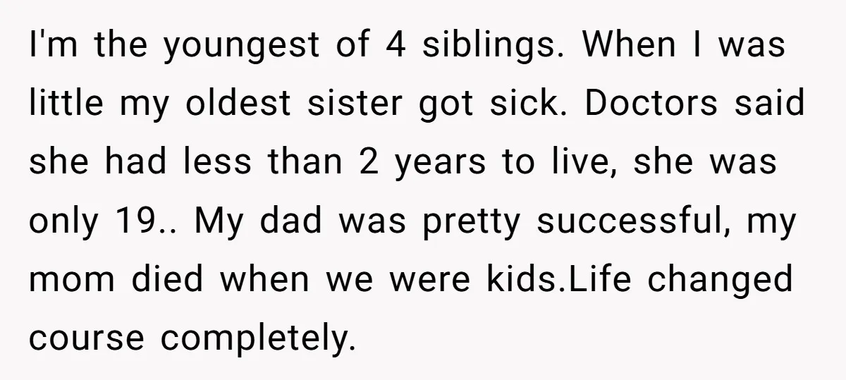 I'm the youngest of 4 siblings. When I was little my oldest sister got sick. Doctors said she had less than 2 years to live, she was only 19.. My...