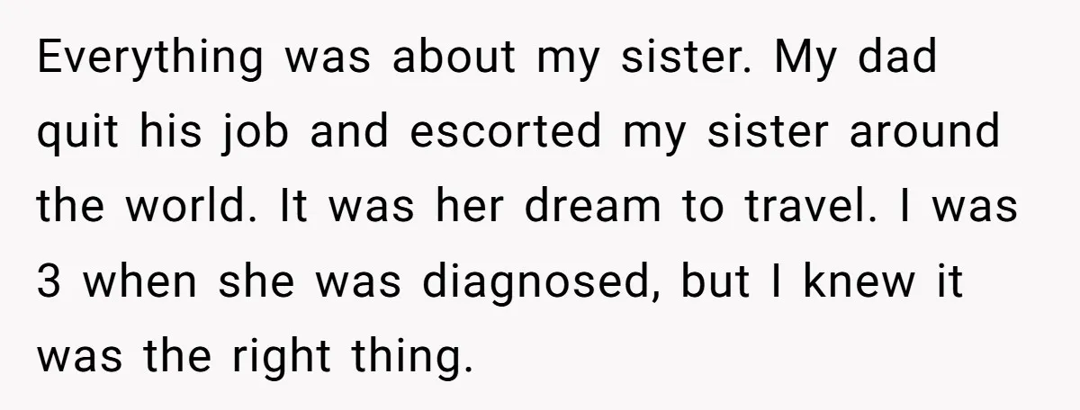 Everything was about my sister. My dad quit his job and escorted my sister around the world. It was her dream to travel. I was 3 when she was diagnosed,...