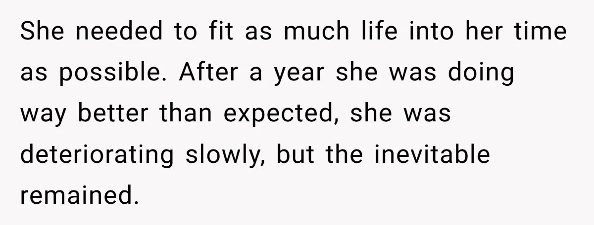She needed to fit as much life into her time as possible. After a year she was doing way better than expected, she was deteriorating slowly, but the inevitable remained.