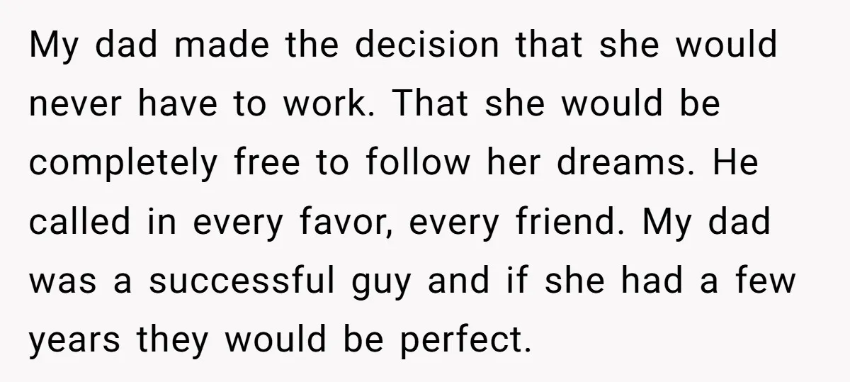 My dad made the decision that she would never have to work. That she would be completely free to follow her dreams. He called in every favor, every friend. My...