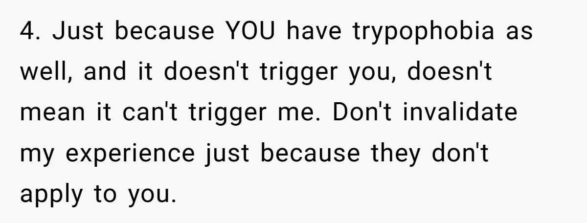 4. Just because YOU have trypophobia as well, and it doesn't trigger you, doesn't mean it can't trigger me. Don't invalidate my experience just because they don't apply to you.