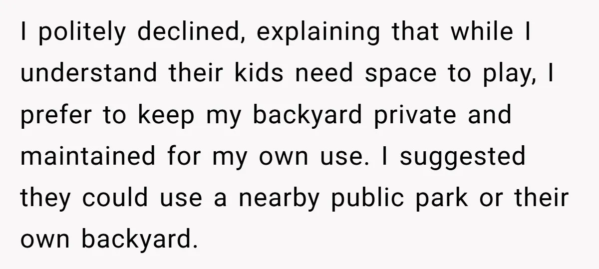 I politely declined, explaining that while I understand their kids need space to play, I prefer to keep my backyard private and maintained for my own use. I suggested they...