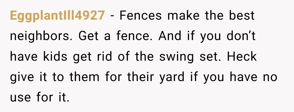 EggplantIll4927 − Fences make the best neighbors. Get a fence. And if you don’t have kids get rid of the swing set. Heck give it to them for their yard...