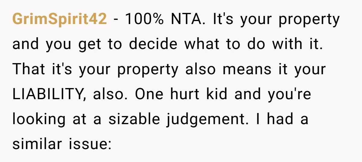 GrimSpirit42 − 100% NTA. It's your property and you get to decide what to do with it. That it's your property also means it your LIABILITY, also. One hurt kid...