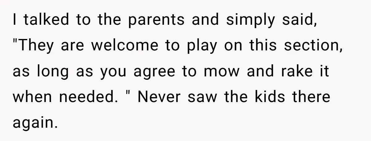 I talked to the parents and simply said, "They are welcome to play on this section, as long as you agree to mow and rake it when needed. " Never...