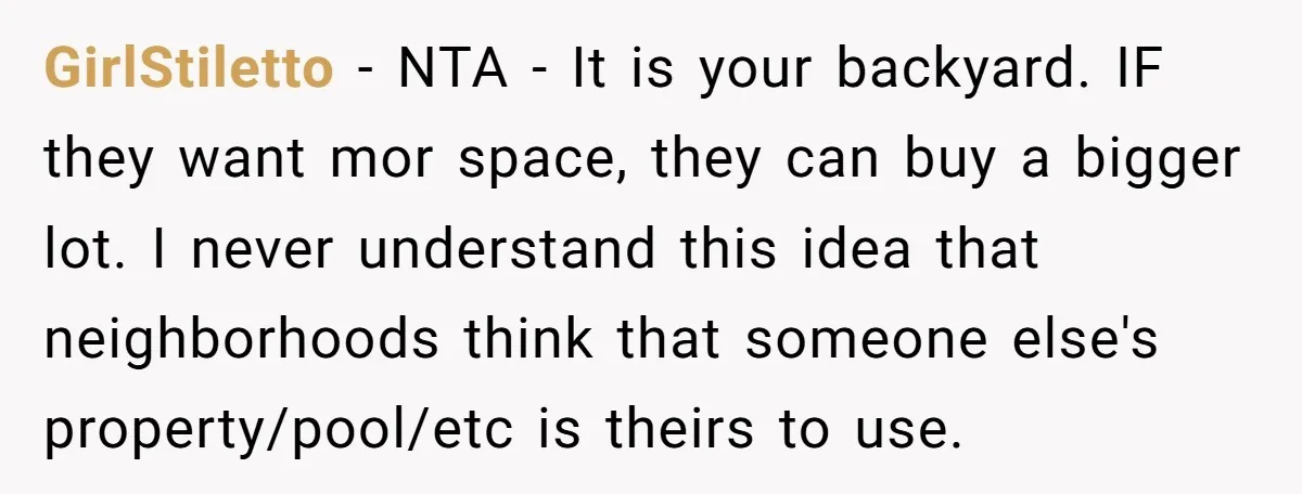 GirlStiletto − NTA - It is your backyard. IF they want mor space, they can buy a bigger lot. I never understand this idea that neighborhoods think that someone else's...