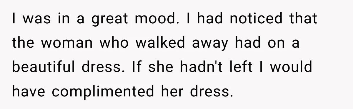 I was in a great mood. I had noticed that the woman who walked away had on a beautiful dress. If she hadn't left I would have complimented her dress.