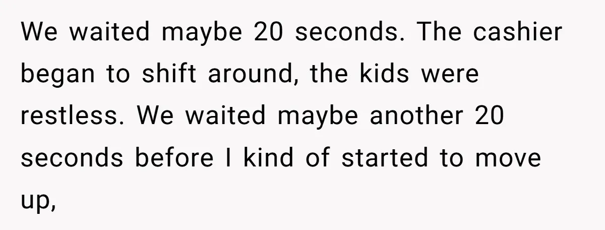We waited maybe 20 seconds. The cashier began to shift around, the kids were restless. We waited maybe another 20 seconds before I kind of started to move up,