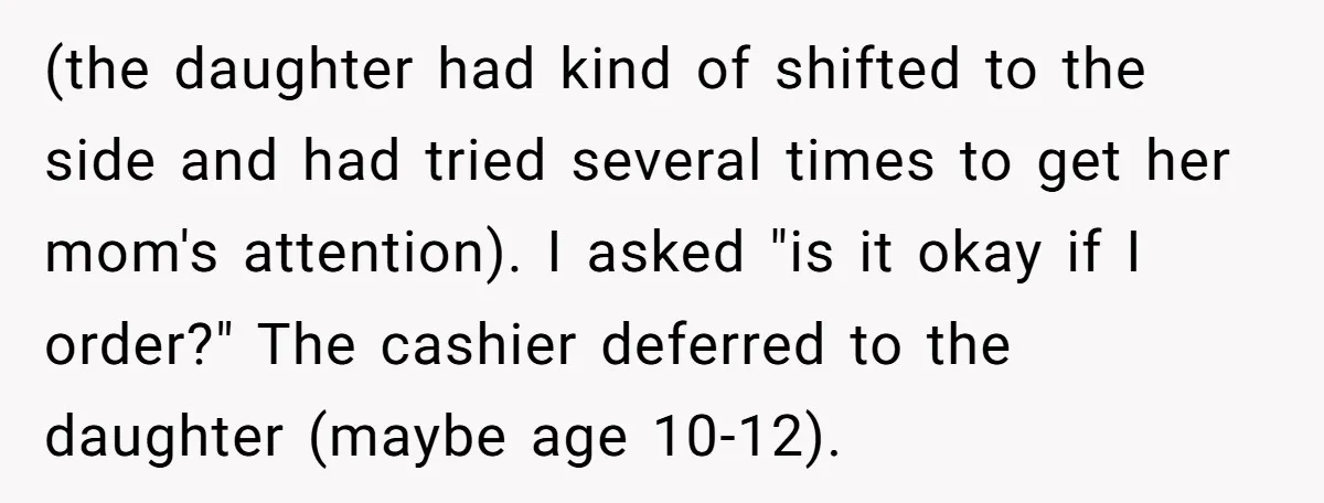 (the daughter had kind of shifted to the side and had tried several times to get her mom's attention). I asked "is it okay if I order?" The cashier deferred...