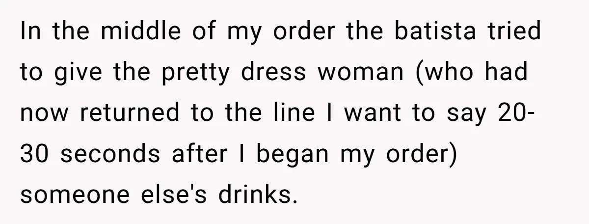 In the middle of my order the batista tried to give the pretty dress woman (who had now returned to the line I want to say 20-30 seconds after I...