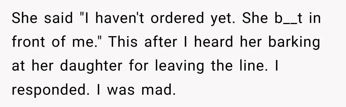 She said "I haven't ordered yet. She b__t in front of me." This after I heard her barking at her daughter for leaving the line. I responded. I was mad.