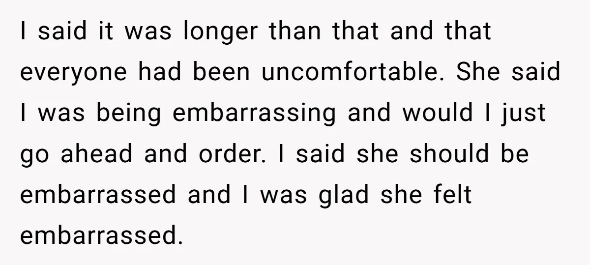 I said it was longer than that and that everyone had been uncomfortable. She said I was being embarrassing and would I just go ahead and order. I said she...