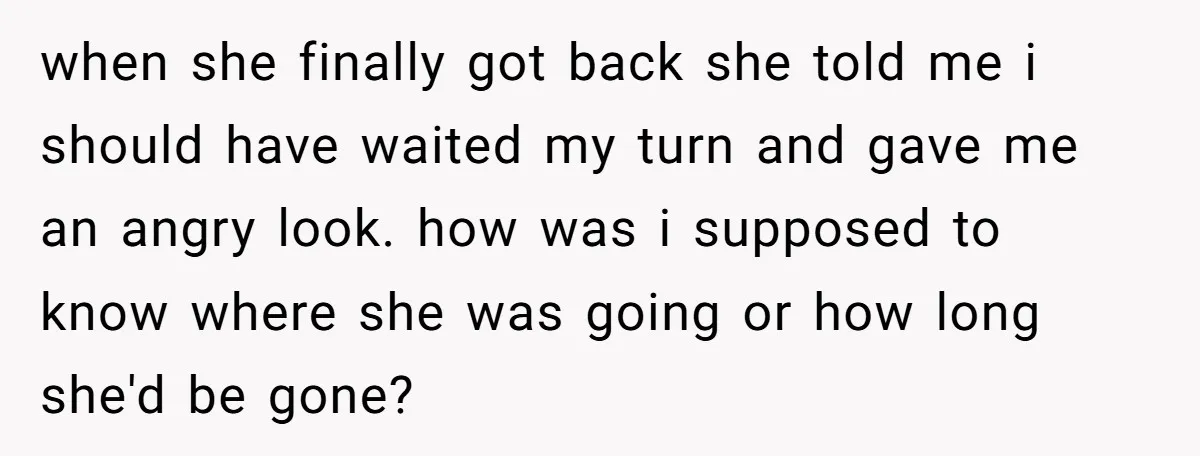 when she finally got back she told me i should have waited my turn and gave me an angry look. how was i supposed to know where she was going...