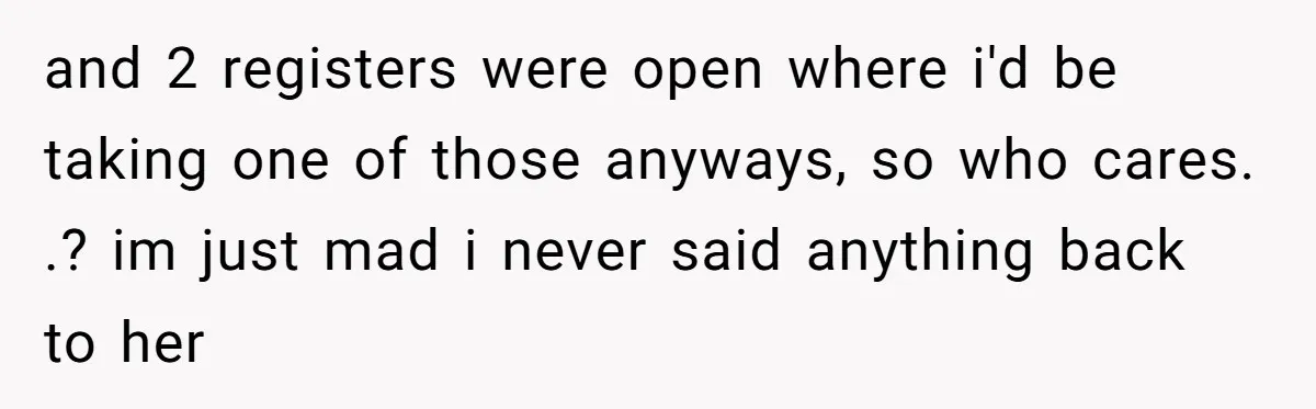 and 2 registers were open where i'd be taking one of those anyways, so who cares. .? im just mad i never said anything back to her
