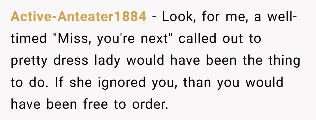 Active-Anteater1884 − Look, for me, a well-timed "Miss, you're next" called out to pretty dress lady would have been the thing to do. If she ignored you, than you would...