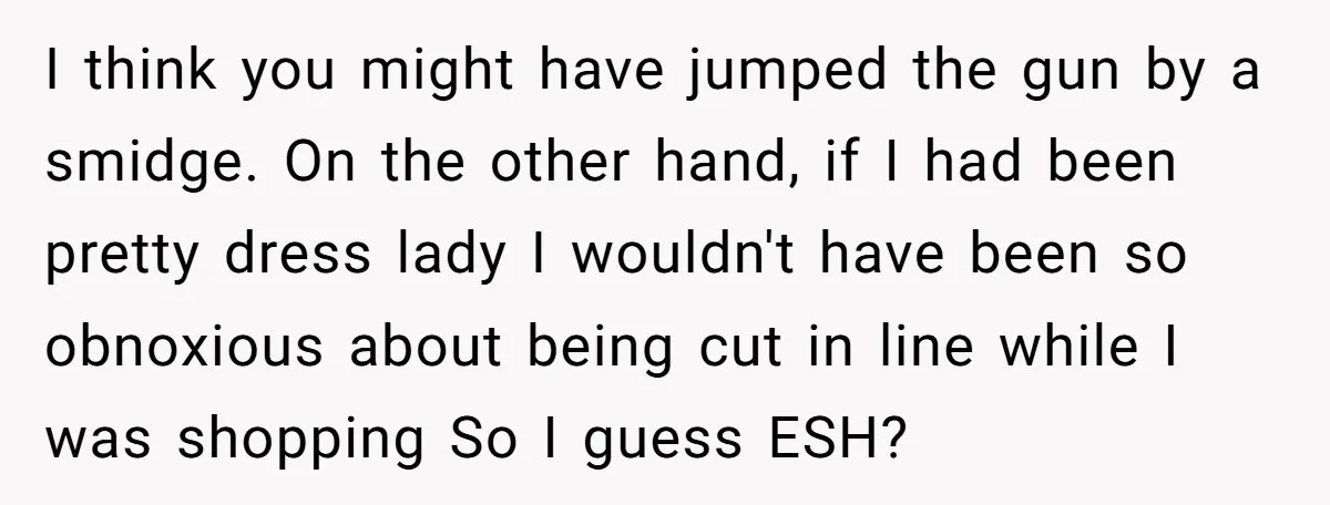 I think you might have jumped the gun by a smidge. On the other hand, if I had been pretty dress lady I wouldn't have been so obnoxious about being...