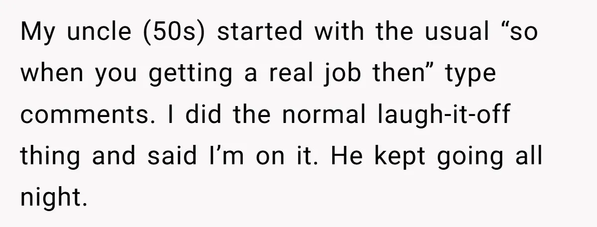 My uncle (50s) started with the usual “so when you getting a real job then” type comments. I did the normal laugh-it-off thing and said I’m on it. He kept...